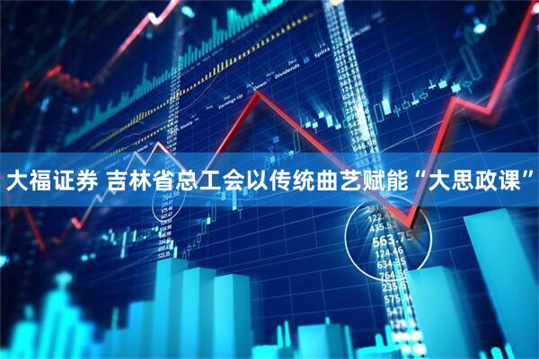大福证券 吉林省总工会以传统曲艺赋能“大思政课”