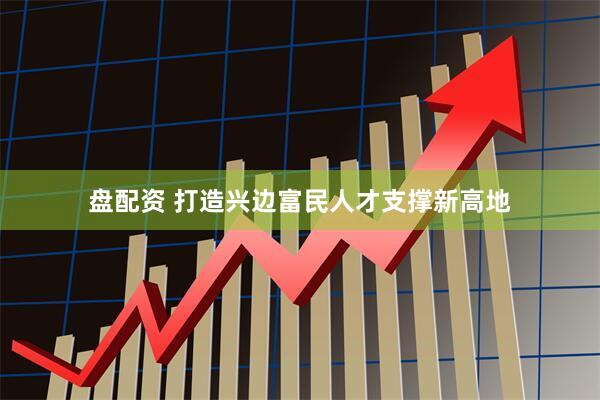 盘配资 打造兴边富民人才支撑新高地