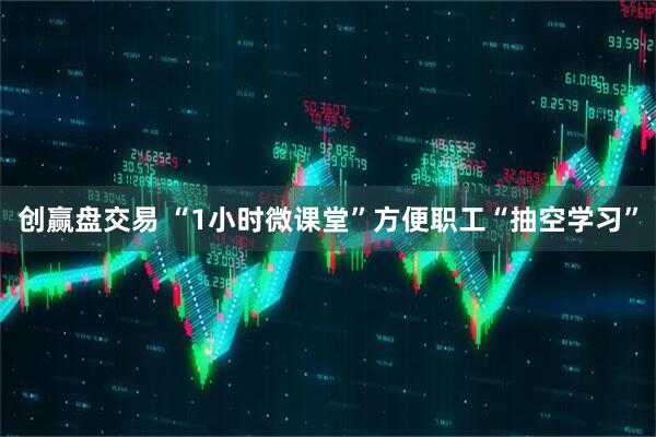 创赢盘交易 “1小时微课堂”方便职工“抽空学习”