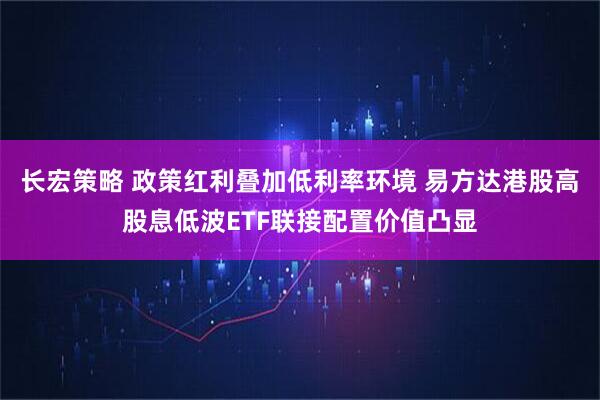 长宏策略 政策红利叠加低利率环境 易方达港股高股息低波ETF联接配置价值凸显