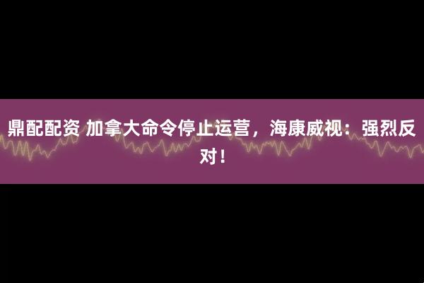 鼎配配资 加拿大命令停止运营，海康威视：强烈反对！