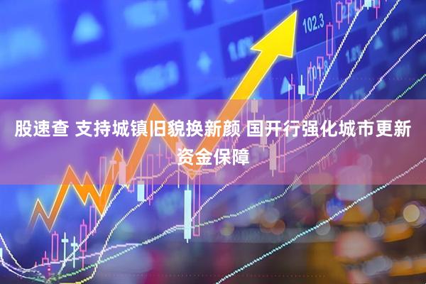 股速查 支持城镇旧貌换新颜 国开行强化城市更新资金保障