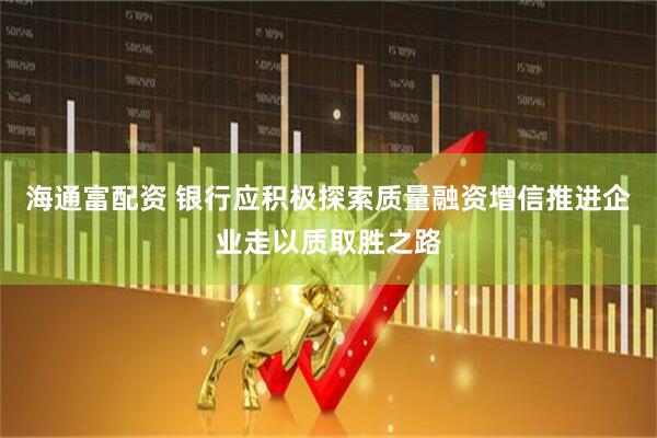 海通富配资 银行应积极探索质量融资增信推进企业走以质取胜之路