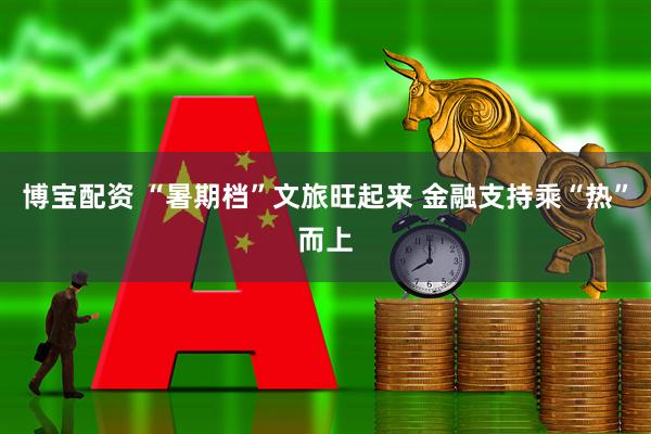 博宝配资 “暑期档”文旅旺起来 金融支持乘“热”而上