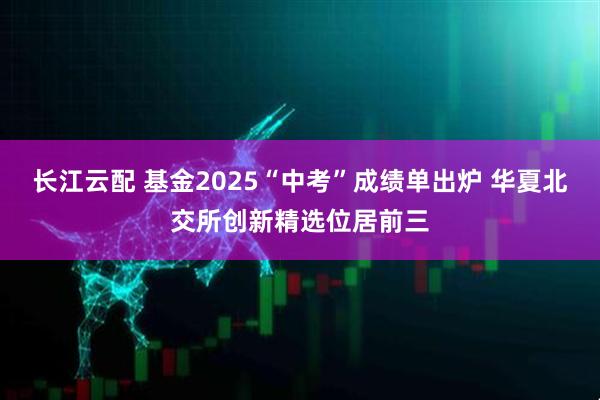 长江云配 基金2025“中考”成绩单出炉 华夏北交所创新精选位居前三