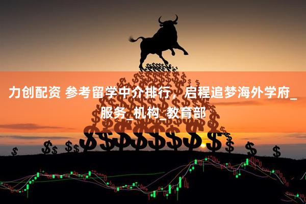 力创配资 参考留学中介排行，启程追梦海外学府_服务_机构_教育部