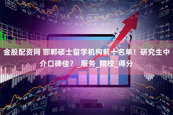 金股配资网 邯郸硕士留学机构前十名单！研究生中介口碑佳？_服务_院校_得分