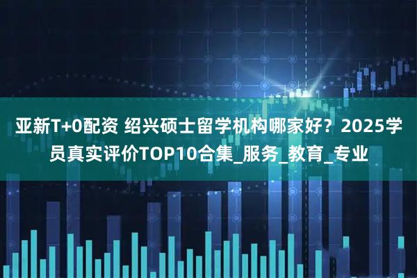 亚新T+0配资 绍兴硕士留学机构哪家好？2025学员真实评价TOP10合集_服务_教育_专业