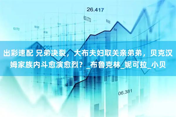 出彩速配 兄弟决裂，大布夫妇取关亲弟弟，贝克汉姆家族内斗愈演愈烈？_布鲁克林_妮可拉_小贝
