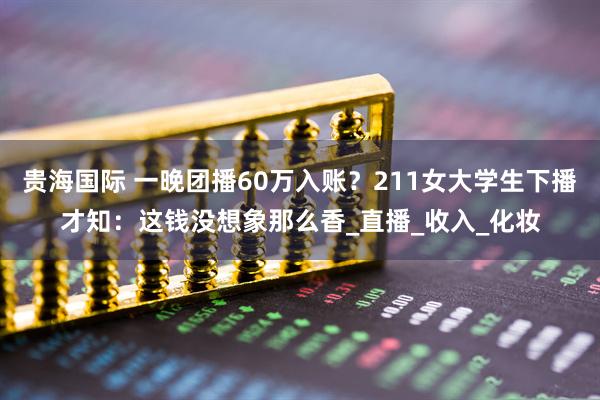 贵海国际 一晚团播60万入账？211女大学生下播才知：这钱没想象那么香_直播_收入_化妆