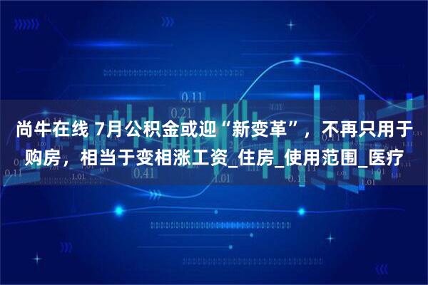 尚牛在线 7月公积金或迎“新变革”，不再只用于购房，相当于变相涨工资_住房_使用范围_医疗