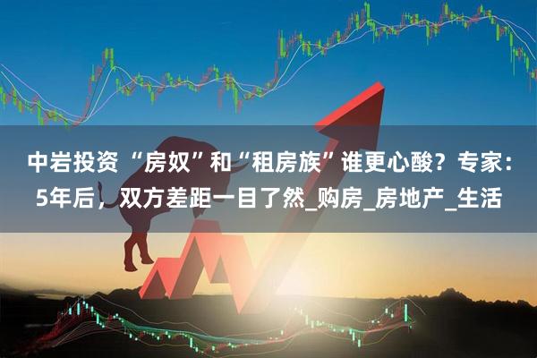 中岩投资 “房奴”和“租房族”谁更心酸？专家：5年后，双方差距一目了然_购房_房地产_生活