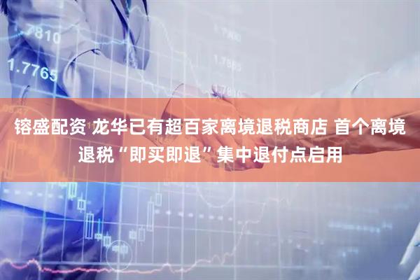镕盛配资 龙华已有超百家离境退税商店 首个离境退税“即买即退”集中退付点启用