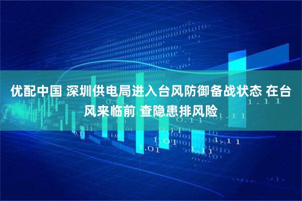 优配中国 深圳供电局进入台风防御备战状态 在台风来临前 查隐患排风险