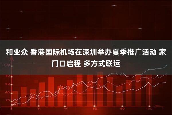 和业众 香港国际机场在深圳举办夏季推广活动 家门口启程 多方式联运