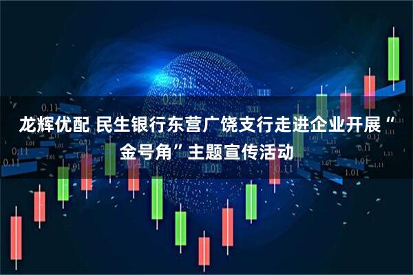 龙辉优配 民生银行东营广饶支行走进企业开展“金号角”主题宣传活动