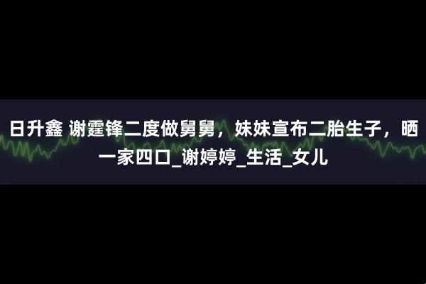 日升鑫 谢霆锋二度做舅舅，妹妹宣布二胎生子，晒一家四口_谢婷婷_生活_女儿