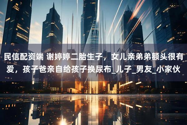 民信配资端 谢婷婷二胎生子，女儿亲弟弟额头很有爱，孩子爸亲自给孩子换尿布_儿子_男友_小家伙
