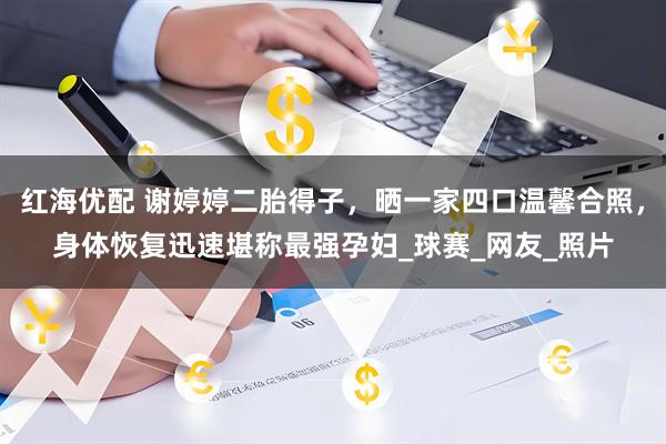 红海优配 谢婷婷二胎得子，晒一家四口温馨合照，身体恢复迅速堪称最强孕妇_球赛_网友_照片