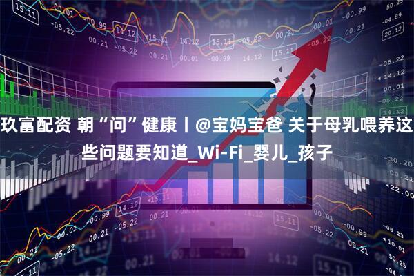 玖富配资 朝“问”健康丨@宝妈宝爸 关于母乳喂养这些问题要知道_Wi-Fi_婴儿_孩子