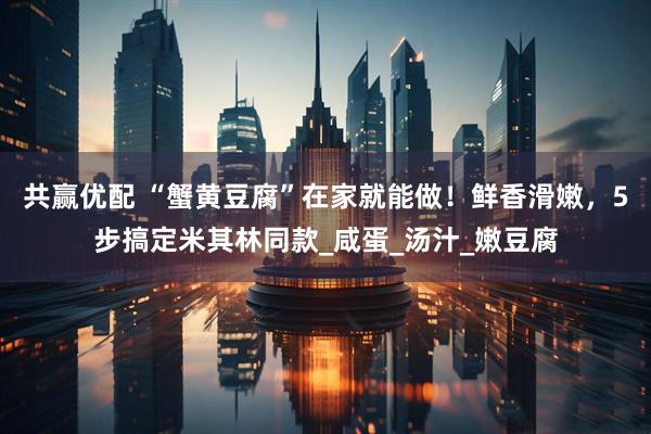共赢优配 “蟹黄豆腐”在家就能做！鲜香滑嫩，5步搞定米其林同款_咸蛋_汤汁_嫩豆腐