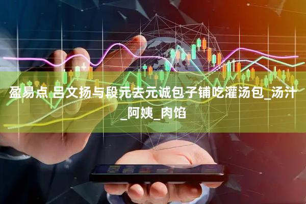 盈易点 吕文扬与段元去元诚包子铺吃灌汤包_汤汁_阿姨_肉馅
