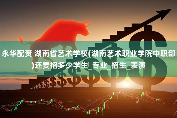 永华配资 湖南省艺术学校(湖南艺术职业学院中职部)还要招多少学生_专业_招生_表演
