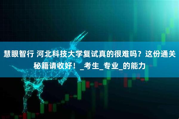 慧眼智行 河北科技大学复试真的很难吗？这份通关秘籍请收好！_考生_专业_的能力