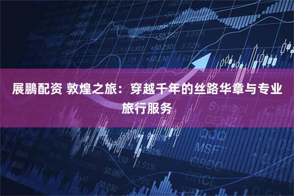 展鵬配资 敦煌之旅：穿越千年的丝路华章与专业旅行服务