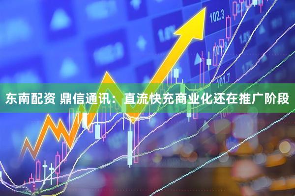 东南配资 鼎信通讯：直流快充商业化还在推广阶段