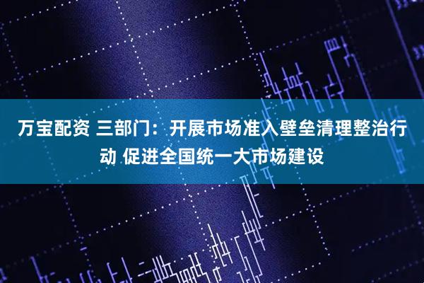 万宝配资 三部门：开展市场准入壁垒清理整治行动 促进全国统一大市场建设