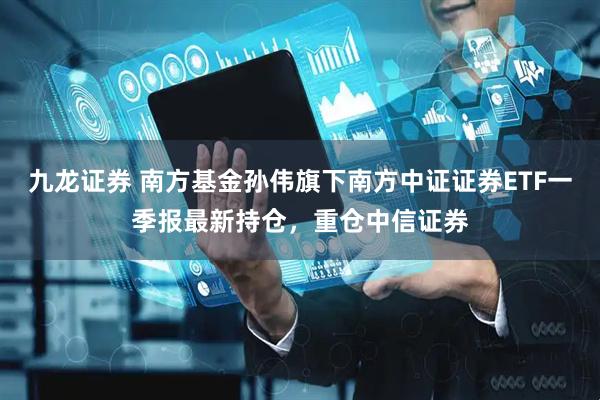 九龙证券 南方基金孙伟旗下南方中证证券ETF一季报最新持仓，重仓中信证券
